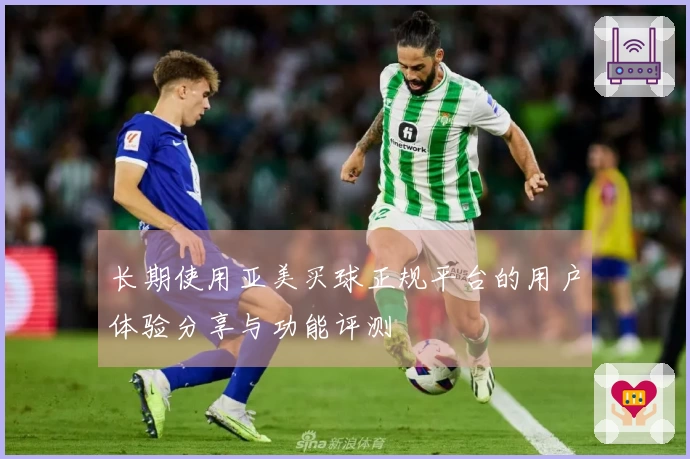 长期使用亚美买球正规平台的用户体验分享与功能评测