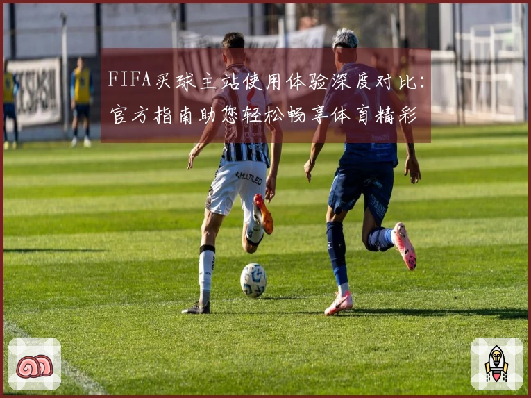 FIFA买球主站使用体验深度对比:官方指南助您轻松畅享体育精彩